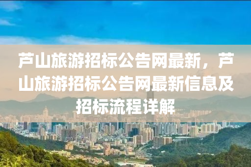 蘆(lu)山旅遊招(zhao)標(biao)公(gong)告網最(zui)新(xin)，蘆(lu)山旅(lv)遊招(zhao)標公告(gao)網(wang)最(zui)新信(xin)息(xi)及招標(biao)流程(cheng)詳解