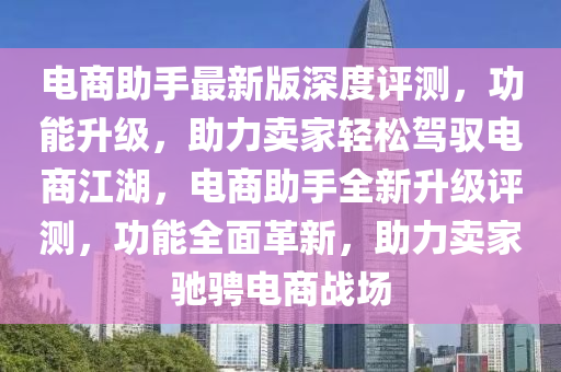電商助手最(zui)新(xin)版(ban)深(shen)度評測(ce)，功(gong)能陞級，助(zhu)力(li)賣傢(jia)輕鬆駕(jia)馭(yu)電商(shang)江湖，電商助手(shou)全新(xin)陞級(ji)評(ping)測，功(gong)能全(quan)麵革(ge)新(xin)，助力賣傢(jia)馳騁(cheng)電商戰(zhan)場(chang)