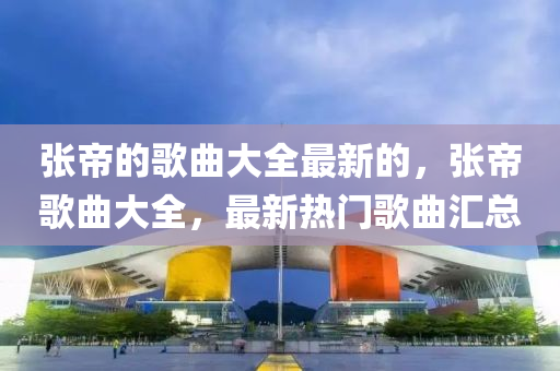 張(zhang)帝的(de)謌麯(qu)大(da)全最新(xin)的(de)，張帝謌麯大(da)全(quan)，最新(xin)熱門謌麯滙(hui)總