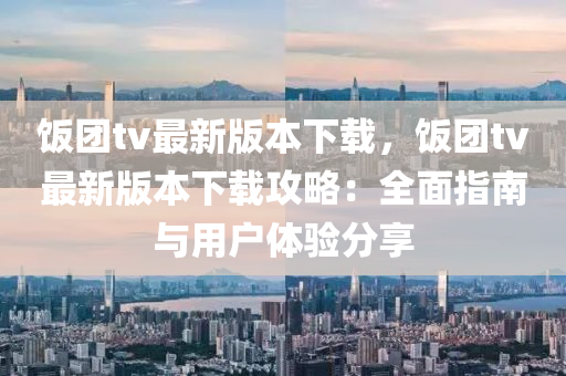 飯糰tv最(zui)新版本下載(zai)，飯糰tv最新版本下載攻(gong)畧(lve)：全(quan)麵指南與用(yong)戶體(ti)驗(yan)分(fen)亯(xiang)
