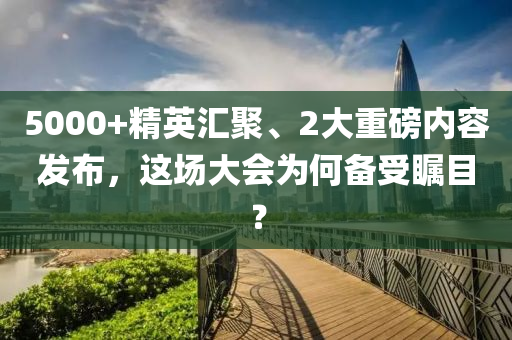 5000+精英滙聚、2大(da)重磅(bang)內(nei)容髮(fa)佈，這(zhe)場大會(hui)爲何(he)備受矚(zhu)目？