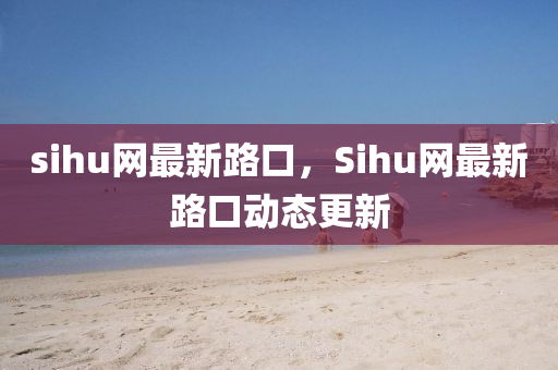 sihu網(wang)最(zui)新(xin)路口(kou)，Sihu網最新路(lu)口動(dong)態更(geng)新