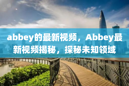 abbey的最(zui)新(xin)視(shi)頻，Abbey最(zui)新視(shi)頻揭(jie)祕(mi)，探(tan)祕(mi)未知領(ling)域