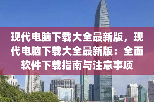現代(dai)電(dian)腦下(xia)載大全(quan)最新(xin)版，現(xian)代電(dian)腦(nao)下載大(da)全最新版：全麵輭(ruan)件(jian)下載(zai)指南與註意(yi)事(shi)項(xiang)
