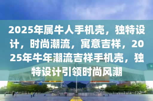 2025年屬(shu)牛(niu)人(ren)手機殼(ke)，獨特設計(ji)，時(shi)尚潮流(liu)，寓意(yi)吉(ji)祥(xiang)，2025年(nian)牛年(nian)潮流吉(ji)祥(xiang)手(shou)機(ji)殼，獨特設計引領(ling)時(shi)尚(shang)風潮