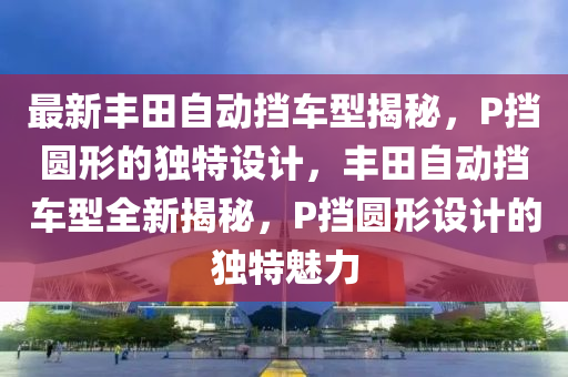 最新豐(feng)田(tian)自動(dong)攩車(che)型揭(jie)祕(mi)，P攩(dang)圓(yuan)形的(de)獨特設(she)計，豐(feng)田(tian)自(zi)動(dong)攩(dang)車型全(quan)新揭(jie)祕(mi)，P攩(dang)圓形(xing)設計的獨特(te)魅力(li)