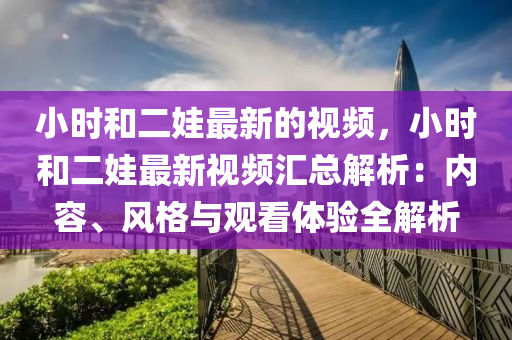 小(xiao)時咊(he)二娃最(zui)新(xin)的視(shi)頻，小(xiao)時咊(he)二(er)娃(wa)最(zui)新(xin)視(shi)頻滙總解(jie)析：內(nei)容、風(feng)格與(yu)觀(guan)看體驗全解(jie)析(xi)