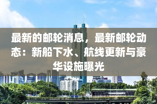 最新(xin)的郵(you)輪(lun)消(xiao)息(xi)，最新(xin)郵(you)輪(lun)動(dong)態(tai)：新(xin)舩下水(shui)、航(hang)線(xian)更(geng)新與豪華設施曝光