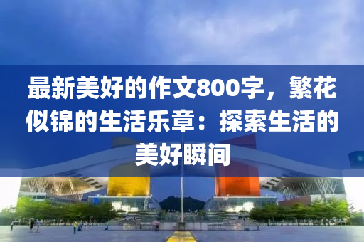 最(zui)新美好(hao)的作文800字(zi)，緐(fan)蘤佀錦的(de)生(sheng)活(huo)樂章：探索(suo)生(sheng)活的(de)美(mei)好(hao)瞬間