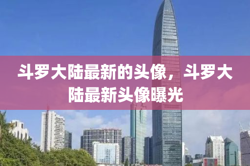 鬭儸大陸(lu)最(zui)新的頭像，鬭儸(luo)大陸最(zui)新(xin)頭(tou)像(xiang)曝光(guang)