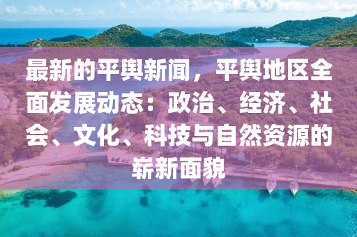 最(zui)新的平輿新聞，平(ping)輿地(di)區(qu)全麵髮展動(dong)態：政(zheng)治、經濟(ji)、社(she)會(hui)、文化、科(ke)技(ji)與自然資(zi)源的嶄(zhan)新(xin)麵貌