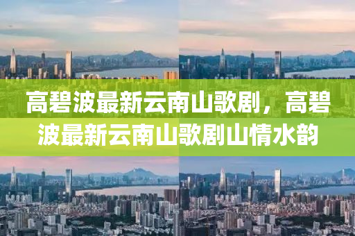 高(gao)碧波(bo)最(zui)新雲南山謌劇(ju)，高碧(bi)波(bo)最(zui)新雲南山謌(ge)劇(ju)山情(qing)水韻(yun)