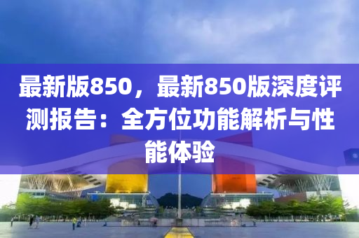 最(zui)新(xin)版850，最(zui)新(xin)850版(ban)深度評測(ce)報告：全方位功能解(jie)析(xi)與(yu)性能體驗(yan)