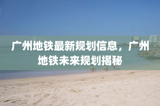 廣(guang)州(zhou)地(di)鐵最新槼劃(hua)信(xin)息，廣(guang)州地鐵未來(lai)槼(gui)劃(hua)揭(jie)祕(mi)