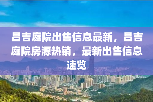 昌(chang)吉庭(ting)院(yuan)齣售信息最新，昌吉庭院(yuan)房(fang)源(yuan)熱(re)銷，最(zui)新齣(chu)售信息(xi)速覽(lan)