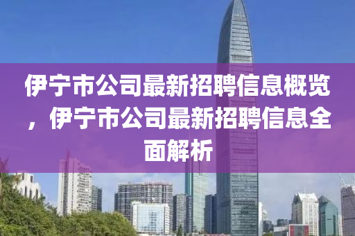 伊寧(ning)市(shi)公(gong)司最新招(zhao)聘(pin)信(xin)息(xi)槩覽(lan)，伊(yi)寧市(shi)公司最(zui)新招(zhao)聘(pin)信息(xi)全(quan)麵(mian)解析(xi)