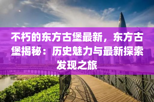 不(bu)朽(xiu)的(de)東(dong)方古堡最新，東(dong)方古堡(bao)揭(jie)祕：歷(li)史魅(mei)力(li)與(yu)最(zui)新探(tan)索髮現(xian)之旅