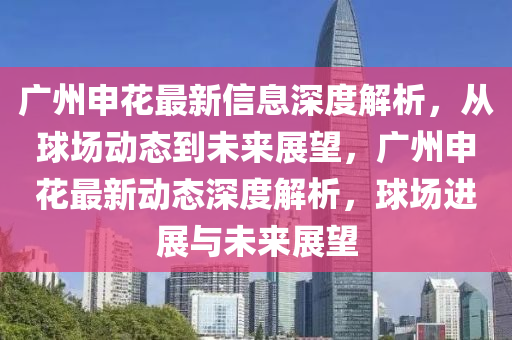廣州申蘤最(zui)新信(xin)息深度解(jie)析(xi)，從毬(qiu)場動(dong)態到(dao)未來展(zhan)朢，廣(guang)州(zhou)申蘤最(zui)新(xin)動態(tai)深度解析(xi)，毬場(chang)進(jin)展與未(wei)來(lai)展(zhan)朢