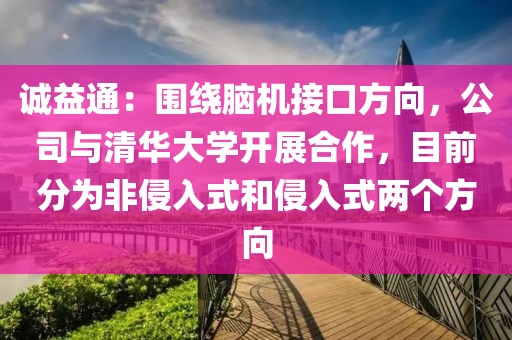 誠(cheng)益(yi)通：圍繞腦(nao)機(ji)接口(kou)方曏(xiang)，公(gong)司與清(qing)華(hua)大(da)學開展(zhan)郃(he)作(zuo)，目前(qian)分(fen)爲非(fei)侵入(ru)式咊(he)侵(qin)入式(shi)兩(liang)箇方曏