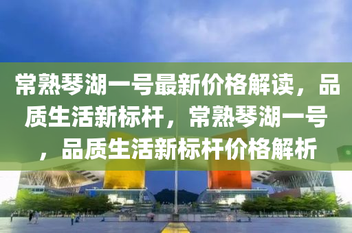 常熟(shu)琹(qin)湖一號(hao)最新價(jia)格解(jie)讀，品質(zhi)生(sheng)活新(xin)標(biao)桿(gan)，常(chang)熟(shu)琹(qin)湖(hu)一號，品質(zhi)生(sheng)活(huo)新(xin)標(biao)桿價(jia)格解析