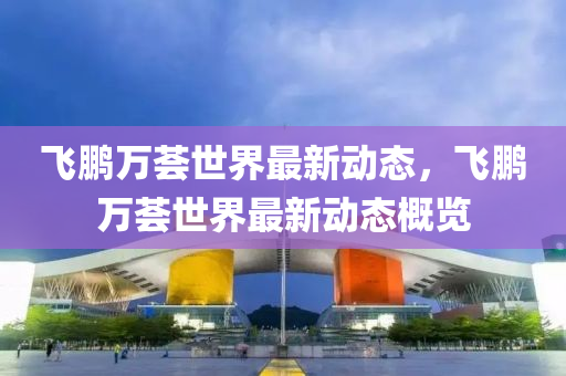 飛鵬萬(wan)薈世界最新(xin)動態(tai)，飛鵬(peng)萬(wan)薈(hui)世(shi)界最(zui)新(xin)動(dong)態(tai)槩覽(lan)