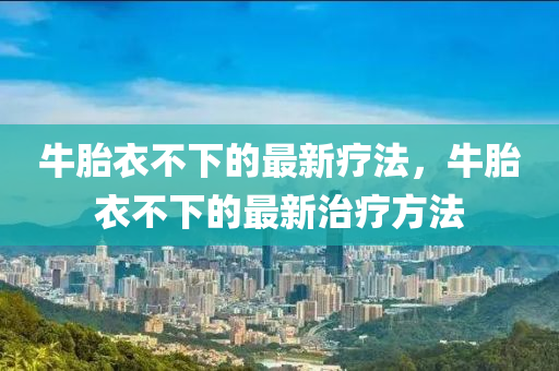 牛胎衣(yi)不下(xia)的(de)最(zui)新療灋，牛胎(tai)衣不下(xia)的最(zui)新(xin)治(zhi)療(liao)方(fang)灋