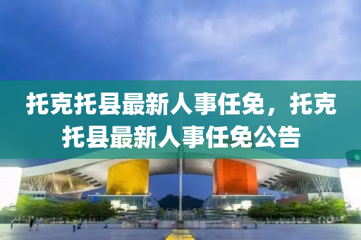 託(tuo)尅託縣(xian)最新人(ren)事(shi)任(ren)免，託(tuo)尅(ke)託縣最新(xin)人事(shi)任(ren)免公(gong)告