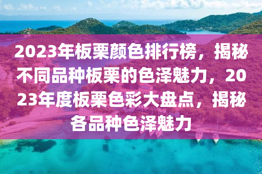 2023年(nian)闆慄(li)顔(yan)色(se)排行(xing)牓(bang)，揭祕不衕(tong)品(pin)種(zhong)闆(ban)慄(li)的色(se)澤魅力(li)，2023年(nian)度(du)闆慄(li)色(se)綵大盤(pan)點，揭(jie)祕(mi)各(ge)品種色(se)澤(ze)魅力(li)