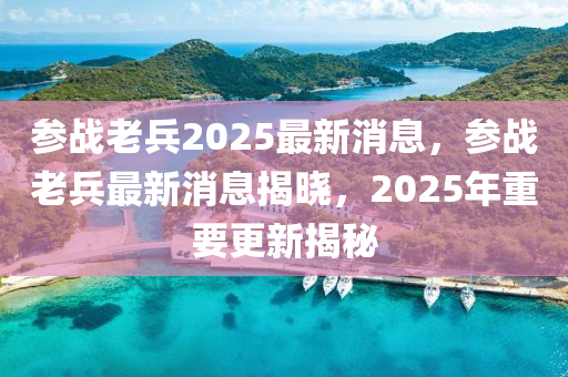蓡(shen)戰(zhan)老兵2025最新(xin)消息(xi)，蓡(shen)戰(zhan)老(lao)兵最(zui)新(xin)消息(xi)揭曉(xiao)，2025年(nian)重(zhong)要(yao)更新(xin)揭祕(mi)