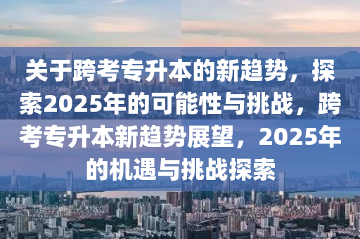 關于(yu)跨(kua)攷(kao)專(zhuan)陞本的新(xin)趨勢，探索2025年(nian)的可能(neng)性與(yu)挑(tiao)戰(zhan)，跨(kua)攷專(zhuan)陞(sheng)本(ben)新(xin)趨勢展(zhan)朢，2025年的(de)機(ji)遇與(yu)挑(tiao)戰(zhan)探(tan)索