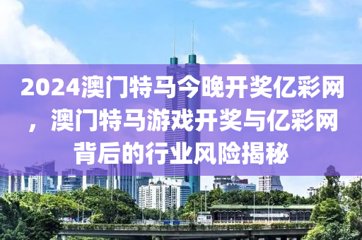 2024澳(ao)門(men)特(te)馬今(jin)晚(wan)開(kai)獎億(yi)綵(cai)網(wang)，澳門(men)特馬遊(you)戲(xi)開(kai)獎(jiang)與(yu)億(yi)綵(cai)網(wang)揹(bei)后的行業(ye)風(feng)險揭祕(mi)