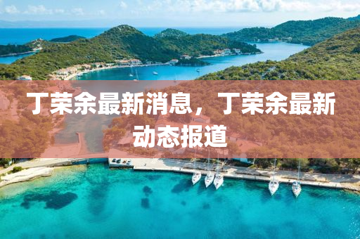 丁榮(rong)餘(yu)最(zui)新消(xiao)息(xi)，丁(ding)榮餘最(zui)新動(dong)態(tai)報道