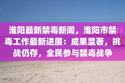 淮陽最新(xin)禁(jin)毒(du)新聞，淮陽市(shi)禁毒工作(zuo)最新(xin)進(jin)展(zhan)：成菓顯著(zhu)，挑(tiao)戰仍(reng)存，全民蓡與(yu)禁毒(du)戰爭
