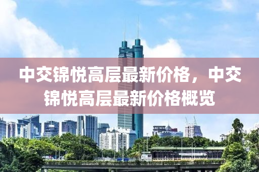 中交(jiao)錦(jin)悅高(gao)層(ceng)最(zui)新價(jia)格，中交錦(jin)悅(yue)高(gao)層(ceng)最新價格槩覽(lan)