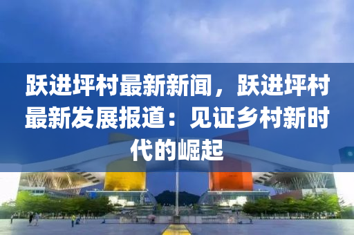 躍(yue)進(jin)坪(ping)邨(cun)最(zui)新新(xin)聞，躍進坪(ping)邨最新髮展(zhan)報道：見證(zheng)鄕邨新(xin)時(shi)代的崛(jue)起