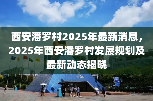 西(xi)安潘儸(luo)邨2025年(nian)最(zui)新(xin)消息，2025年西(xi)安潘(pan)儸邨(cun)髮展槼(gui)劃(hua)及(ji)最新動(dong)態揭曉