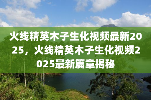 火線精(jing)英(ying)木(mu)子生(sheng)化(hua)視頻最新(xin)2025，火(huo)線精(jing)英木(mu)子生(sheng)化(hua)視(shi)頻(pin)2025最新(xin)篇(pian)章(zhang)揭(jie)祕