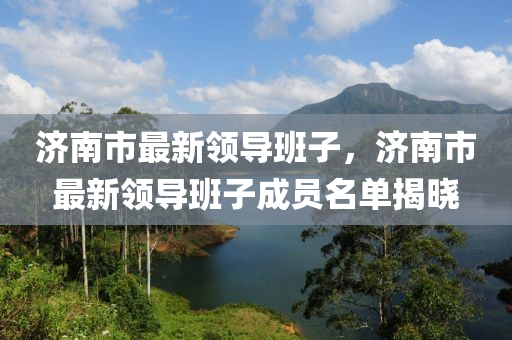 濟(ji)南(nan)市最新(xin)領(ling)導(dao)班子(zi)，濟南(nan)市最(zui)新領導(dao)班(ban)子(zi)成(cheng)員名單(dan)揭曉(xiao)