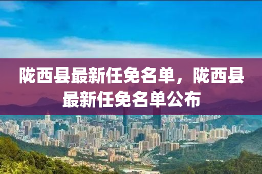 隴(long)西(xi)縣最新任(ren)免(mian)名單(dan)，隴西縣最新(xin)任免名單(dan)公佈(bu)