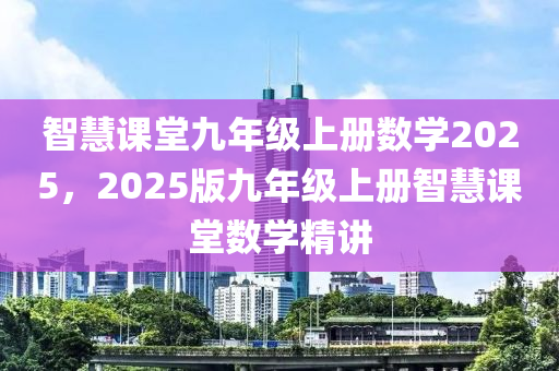 智慧(hui)課堂(tang)九年(nian)級(ji)上(shang)冊(ce)數學2025，2025版(ban)九年(nian)級(ji)上冊智慧(hui)課(ke)堂(tang)數學精講(jiang)