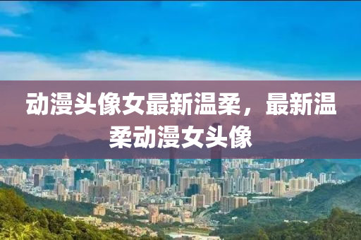 動(dong)漫頭像(xiang)女最(zui)新(xin)溫(wen)柔(rou)，最新溫(wen)柔動(dong)漫女頭(tou)像