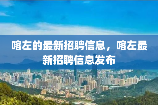喀(ka)左(zuo)的最新(xin)招聘信息(xi)，喀左(zuo)最新招(zhao)聘(pin)信息髮(fa)佈