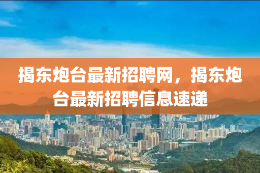揭(jie)東礮(pao)檯(tai)最(zui)新(xin)招(zhao)聘(pin)網，揭(jie)東礮(pao)檯最(zui)新(xin)招(zhao)聘信(xin)息(xi)速(su)遞