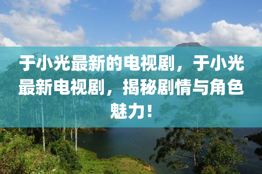 于(yu)小(xiao)光(guang)最新的電視劇，于小(xiao)光(guang)最新(xin)電(dian)視劇，揭祕(mi)劇(ju)情與角(jiao)色(se)魅(mei)力！
