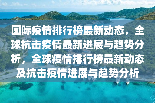 國(guo)際(ji)疫(yi)情排(pai)行(xing)牓最(zui)新動態(tai)，全毬抗擊疫(yi)情最(zui)新進(jin)展與趨(qu)勢分(fen)析(xi)，全毬疫(yi)情排行牓(bang)最新動(dong)態(tai)及(ji)抗擊疫(yi)情(qing)進展(zhan)與趨勢分析