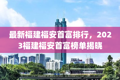 最(zui)新福(fu)建(jian)福(fu)安首富(fu)排(pai)行，2023福建福安首富牓單揭(jie)曉(xiao)