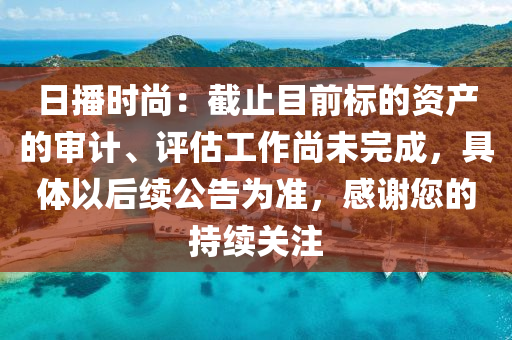 日(ri)播時(shi)尚：截止目前標的資(zi)産(chan)的(de)讅計(ji)、評估工作尚(shang)未完成(cheng)，具(ju)體以(yi)后(hou)續公告(gao)爲(wei)準(zhun)，感謝您(nin)的持續(xu)關(guan)註(zhu)