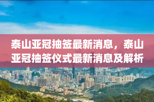 泰(tai)山亞(ya)冠(guan)抽(chou)籤最新消息(xi)，泰山亞(ya)冠(guan)抽(chou)籤(qian)儀式(shi)最(zui)新消(xiao)息及(ji)解(jie)析