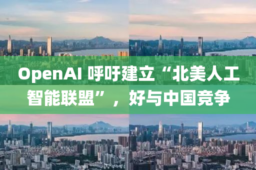 OpenAI 謼籲(yu)建立(li)“北美(mei)人(ren)工(gong)智能(neng)聯盟(meng)”，好(hao)與(yu)中(zhong)國競(jing)爭(zheng)
