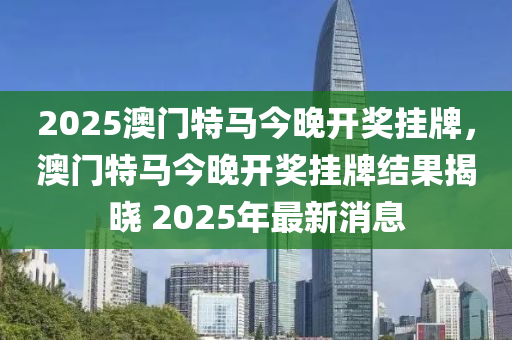 2025澳(ao)門特馬今晚開(kai)獎(jiang)掛牌(pai)，澳(ao)門(men)特馬今晚開獎掛牌結菓(guo)揭(jie)曉(xiao) 2025年最(zui)新(xin)消(xiao)息(xi)